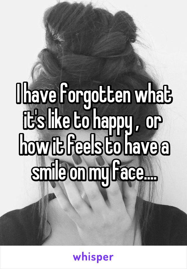 I have forgotten what it's like to happy ,  or  how it feels to have a smile on my face....