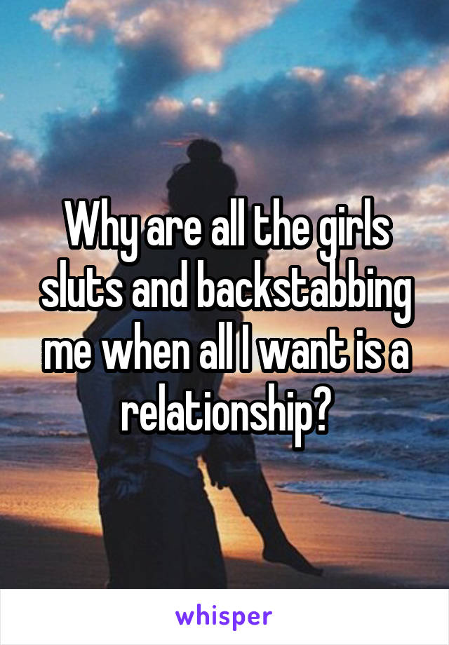 Why are all the girls sluts and backstabbing me when all I want is a relationship?