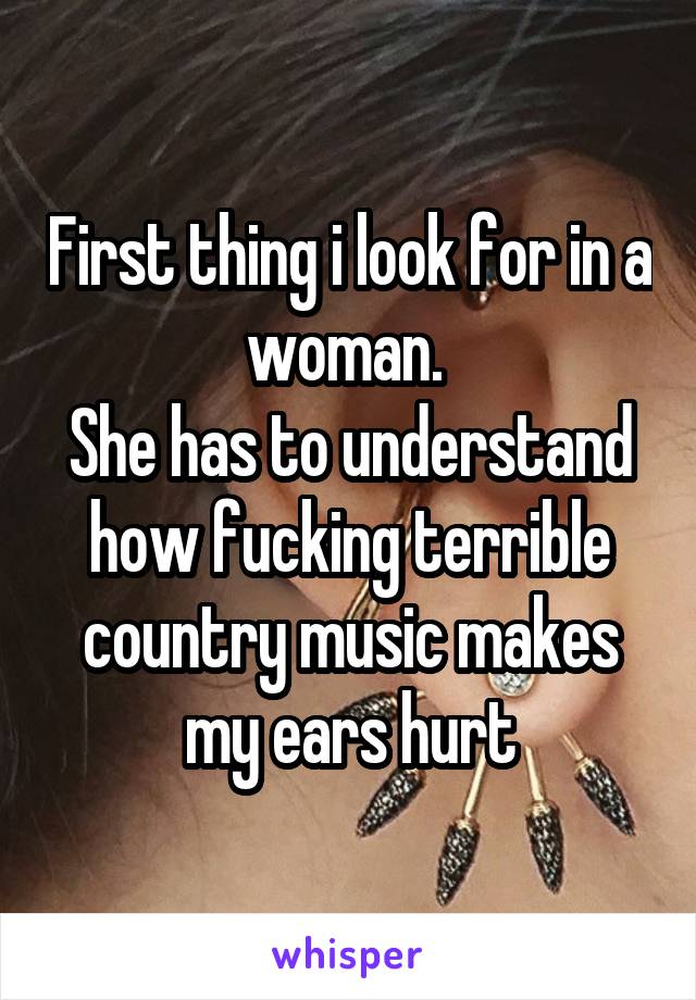 First thing i look for in a woman. 
She has to understand how fucking terrible country music makes my ears hurt