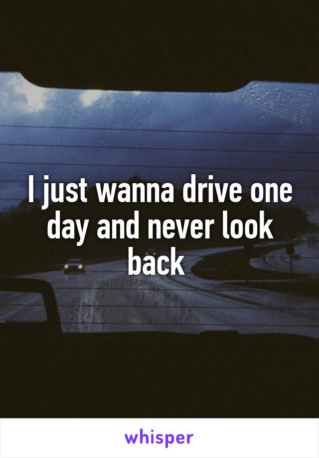 I just wanna drive one day and never look back 