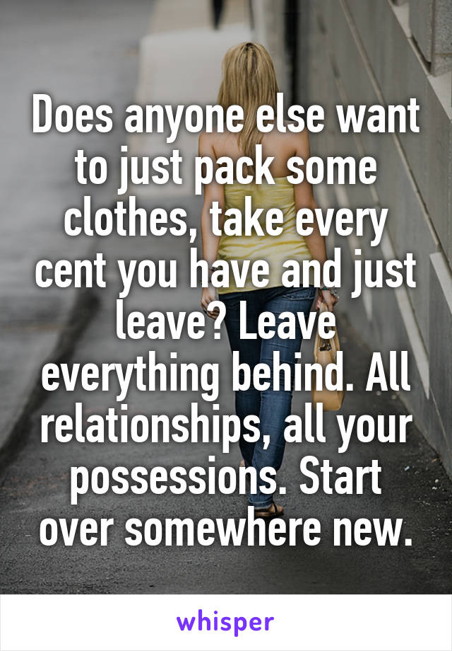 Does anyone else want to just pack some clothes, take every cent you have and just leave? Leave everything behind. All relationships, all your possessions. Start over somewhere new.