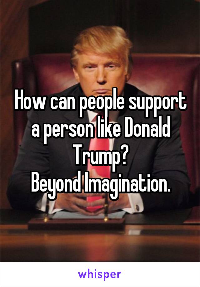 How can people support a person like Donald Trump?
Beyond Imagination.