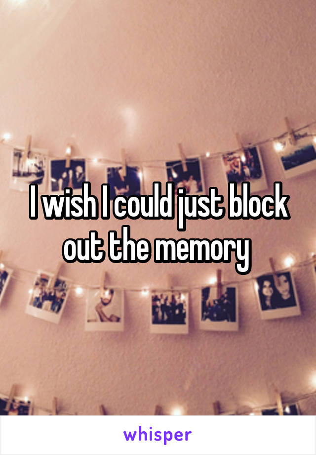 I wish I could just block out the memory 