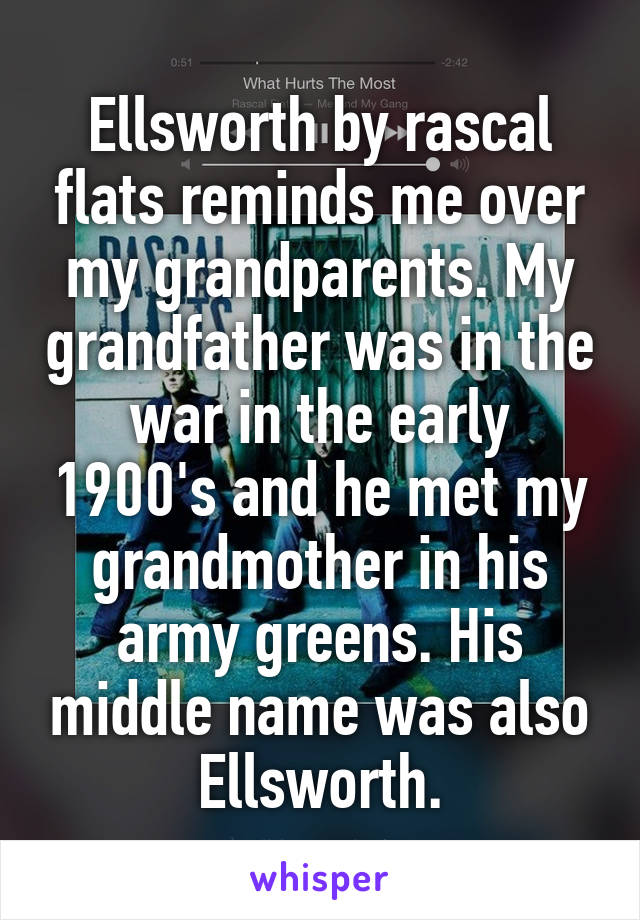 Ellsworth by rascal flats reminds me over my grandparents. My grandfather was in the war in the early 1900's and he met my grandmother in his army greens. His middle name was also Ellsworth.