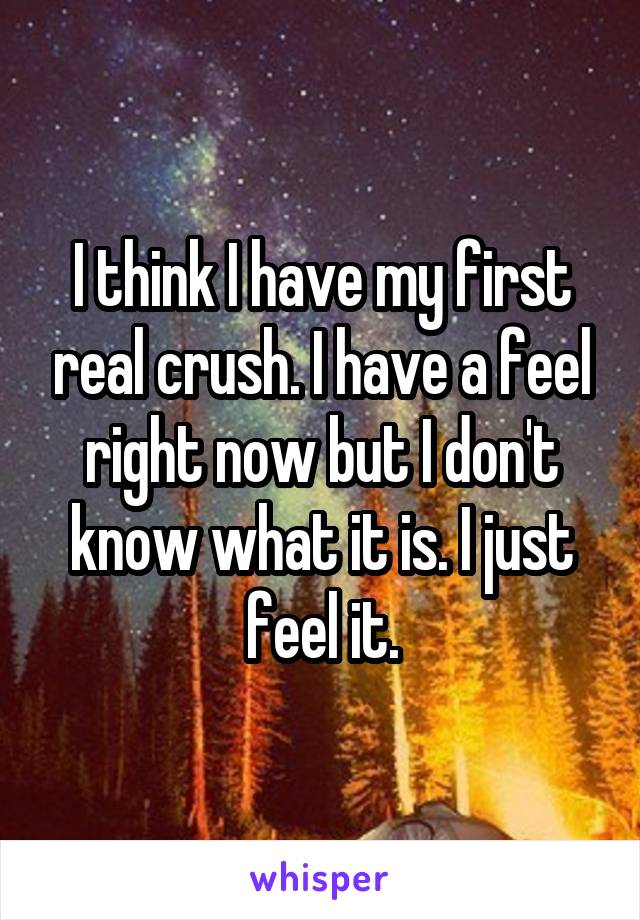 I think I have my first real crush. I have a feel right now but I don't know what it is. I just feel it.