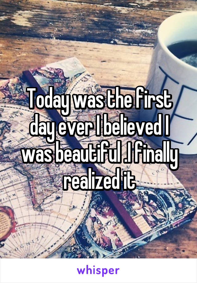 Today was the first day ever I believed I was beautiful .I finally realized it