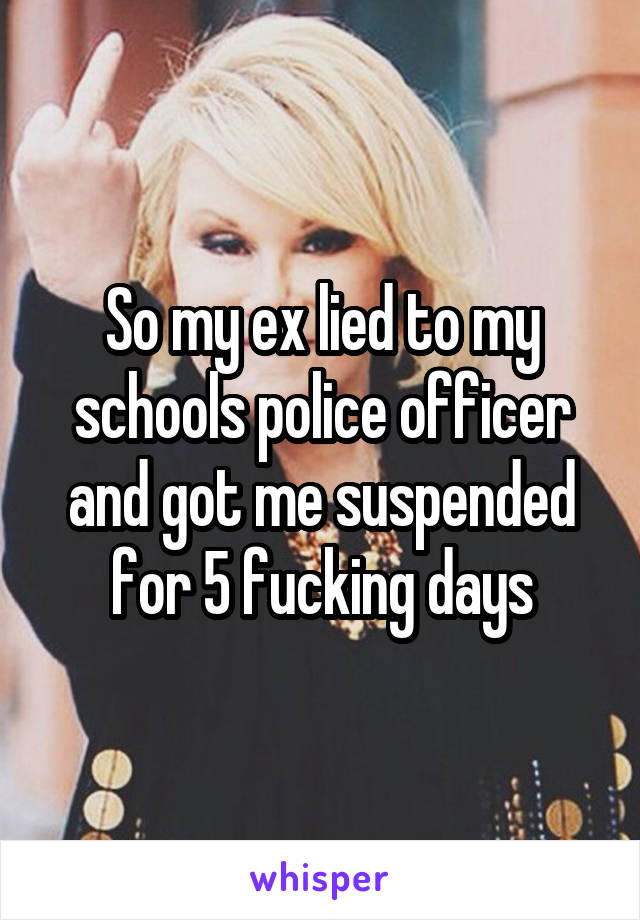 So my ex lied to my schools police officer and got me suspended for 5 fucking days