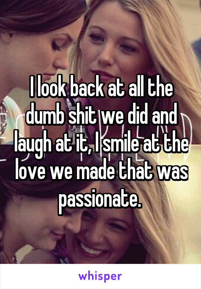 I look back at all the dumb shit we did and laugh at it, I smile at the love we made that was passionate. 