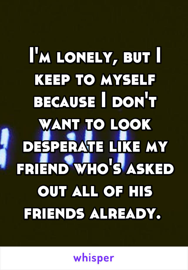 I'm lonely, but I keep to myself because I don't want to look desperate like my friend who's asked out all of his friends already. 