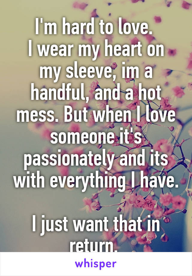 I'm hard to love. 
I wear my heart on my sleeve, im a handful, and a hot mess. But when I love someone it's passionately and its with everything I have. 
I just want that in return. 