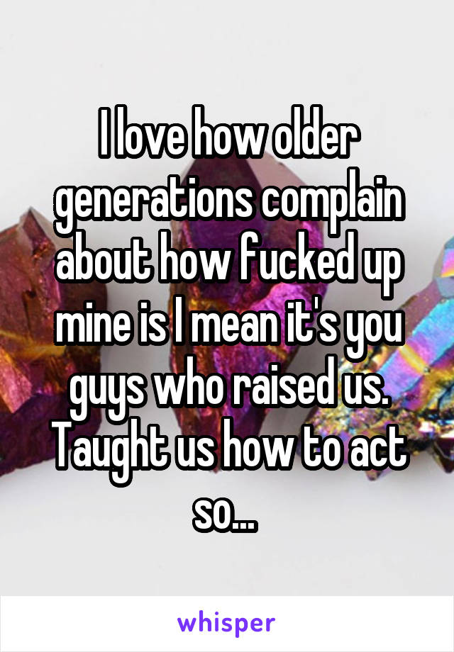 I love how older generations complain about how fucked up mine is I mean it's you guys who raised us. Taught us how to act so... 