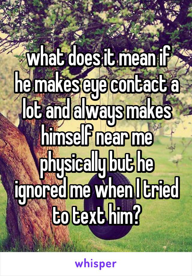  what does it mean if he makes eye contact a lot and always makes himself near me physically but he ignored me when I tried to text him?