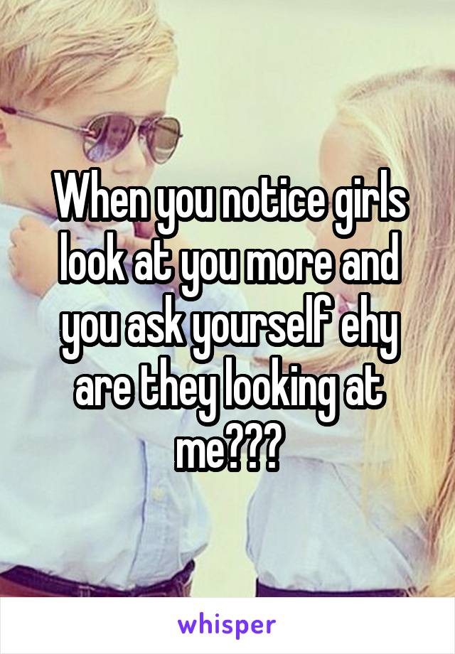 When you notice girls look at you more and you ask yourself ehy are they looking at me???