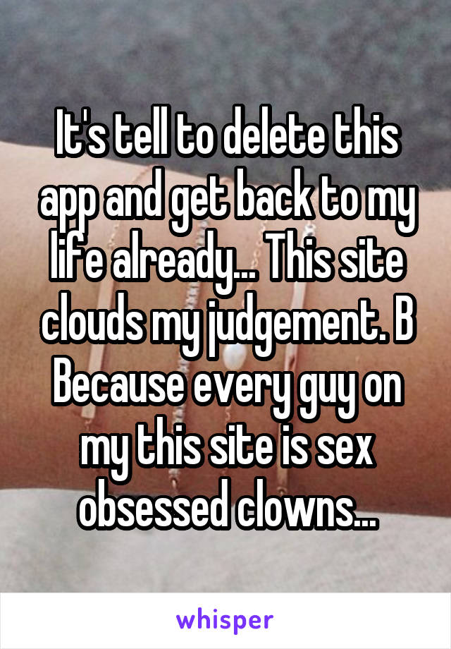 It's tell to delete this app and get back to my life already... This site clouds my judgement. B
Because every guy on my this site is sex obsessed clowns...