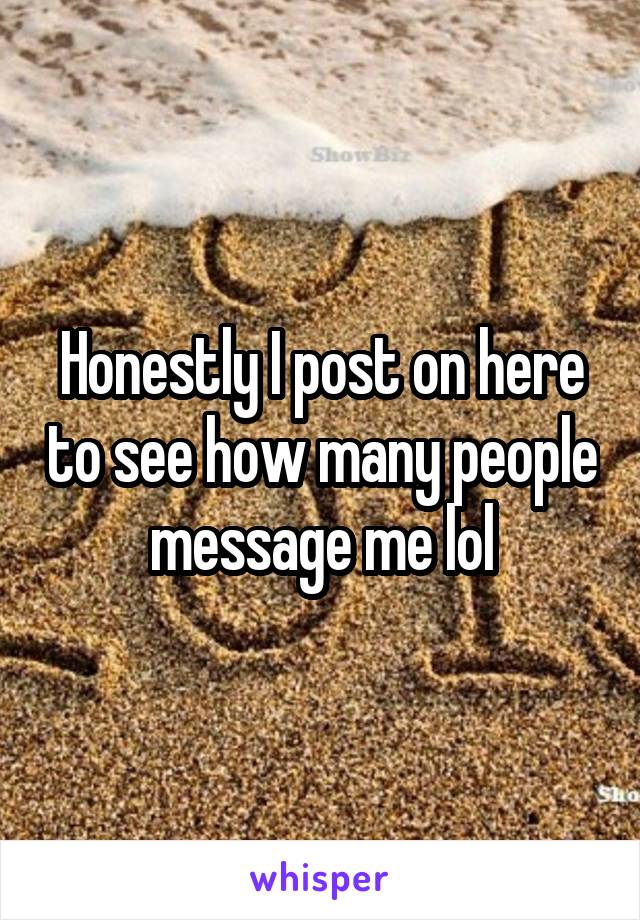 Honestly I post on here to see how many people message me lol