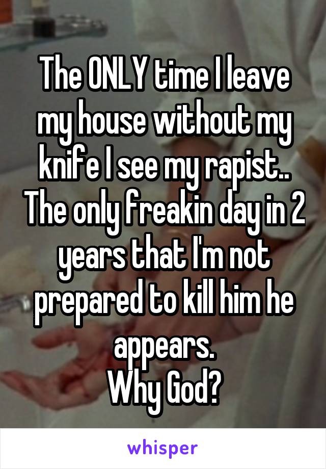 The ONLY time I leave my house without my knife I see my rapist.. The only freakin day in 2 years that I'm not prepared to kill him he appears.
 Why God? 