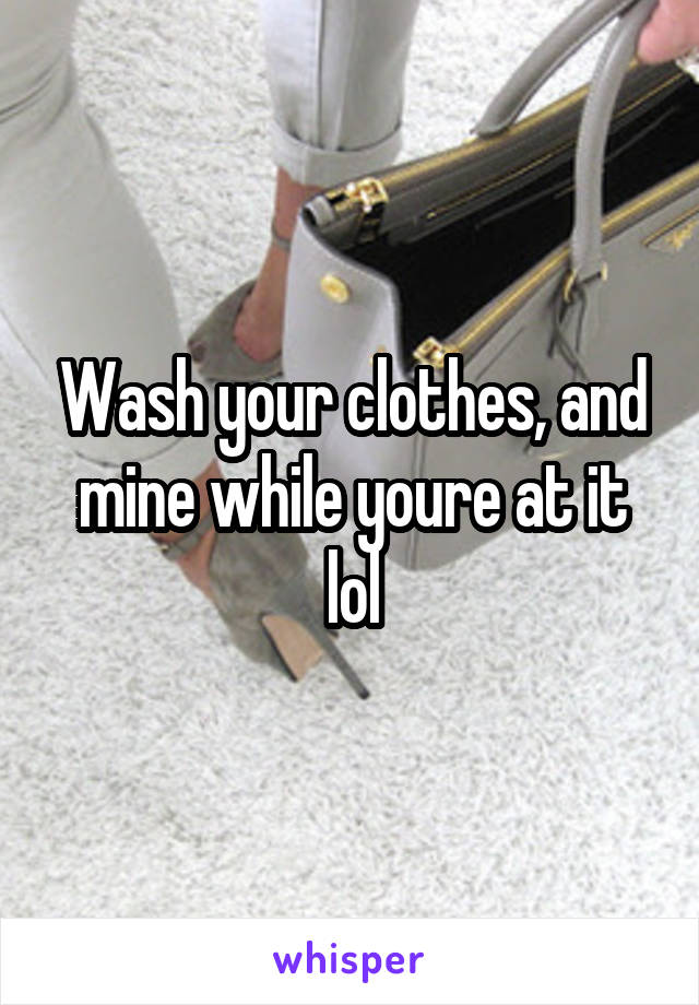 Wash your clothes, and mine while youre at it lol