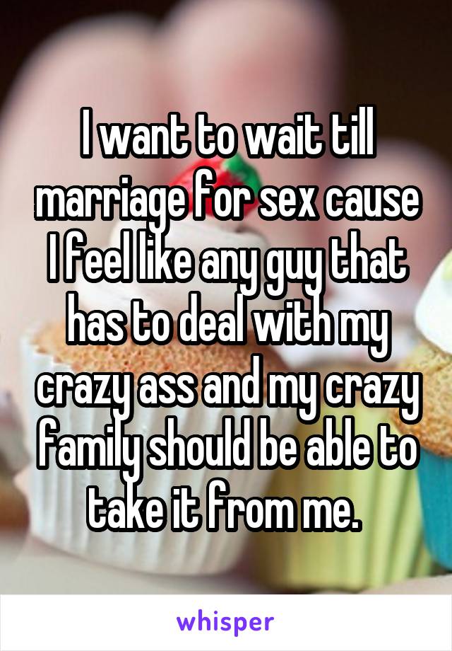 I want to wait till marriage for sex cause I feel like any guy that has to deal with my crazy ass and my crazy family should be able to take it from me. 