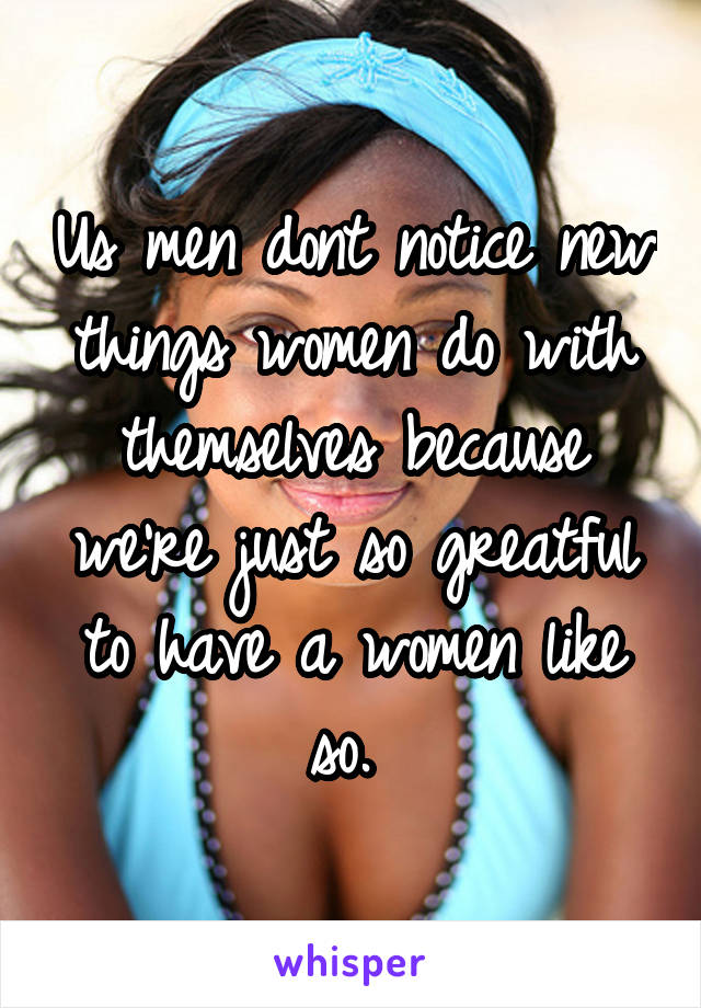 Us men dont notice new things women do with themselves because we're just so greatful to have a women like so. 