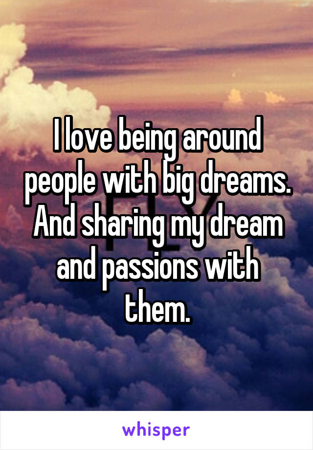 I love being around people with big dreams. And sharing my dream and passions with them.