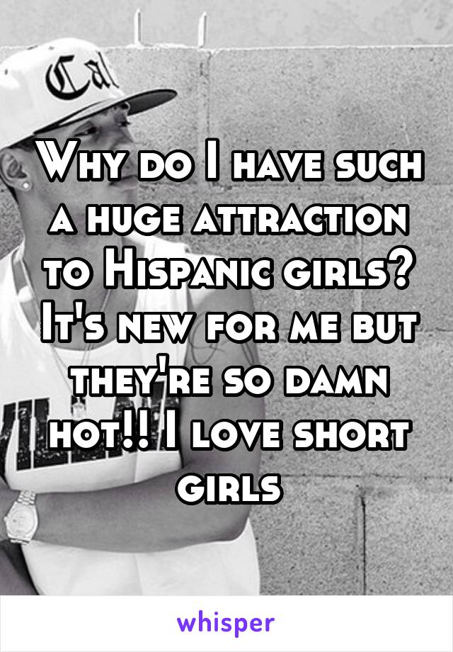 Why do I have such a huge attraction to Hispanic girls? It's new for me but they're so damn hot!! I love short girls