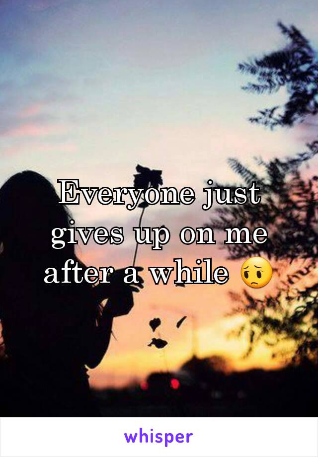 Everyone just gives up on me after a while 😔