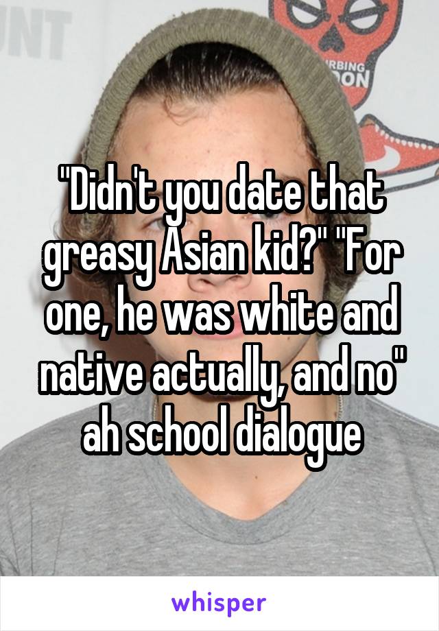 "Didn't you date that greasy Asian kid?" "For one, he was white and native actually, and no" ah school dialogue