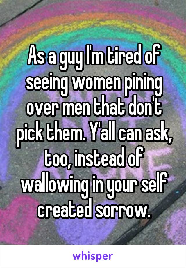 As a guy I'm tired of seeing women pining over men that don't pick them. Y'all can ask, too, instead of wallowing in your self created sorrow.