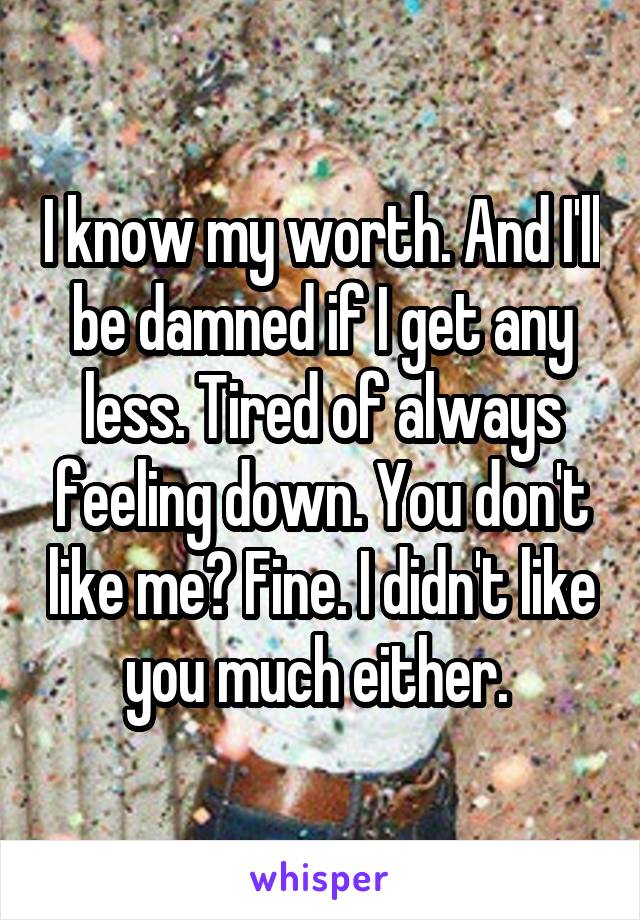 I know my worth. And I'll be damned if I get any less. Tired of always feeling down. You don't like me? Fine. I didn't like you much either. 