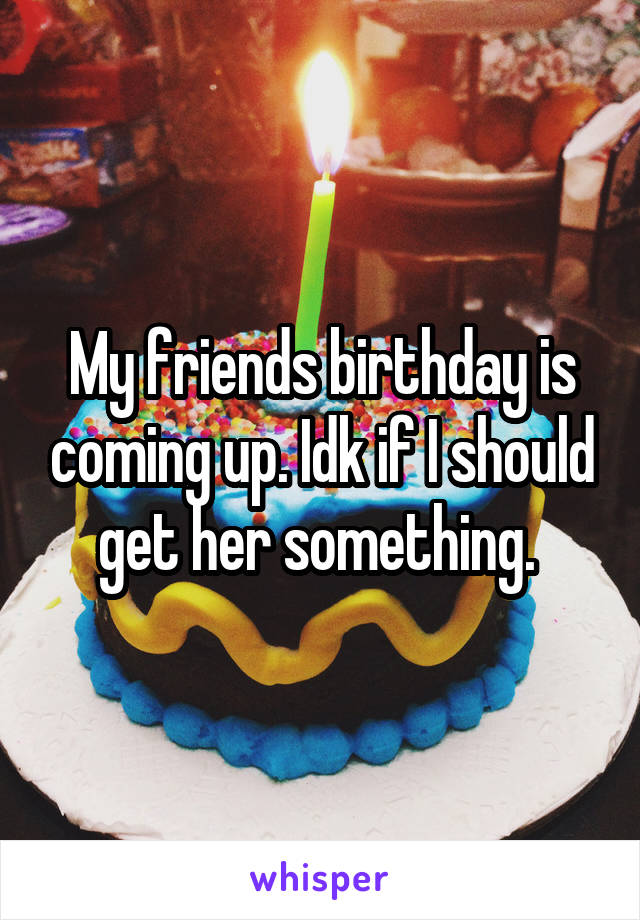 My friends birthday is coming up. Idk if I should get her something. 