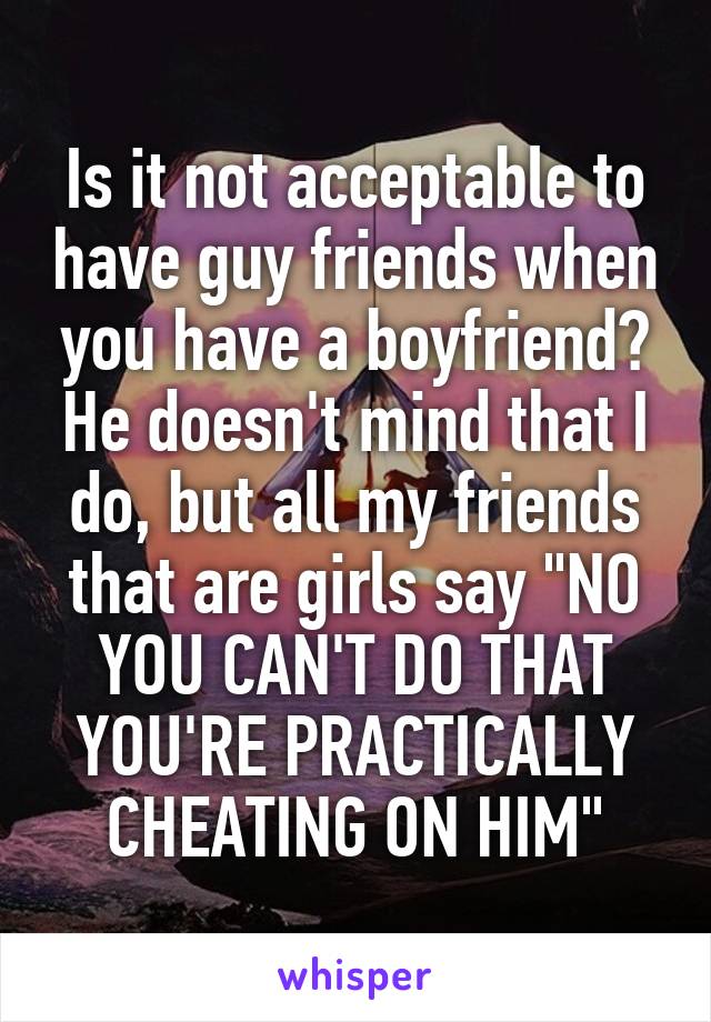 Is it not acceptable to have guy friends when you have a boyfriend? He doesn't mind that I do, but all my friends that are girls say "NO YOU CAN'T DO THAT YOU'RE PRACTICALLY CHEATING ON HIM"