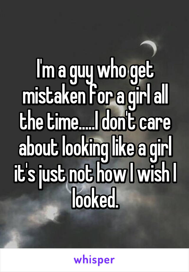 I'm a guy who get mistaken for a girl all the time.....I don't care about looking like a girl it's just not how I wish I looked.