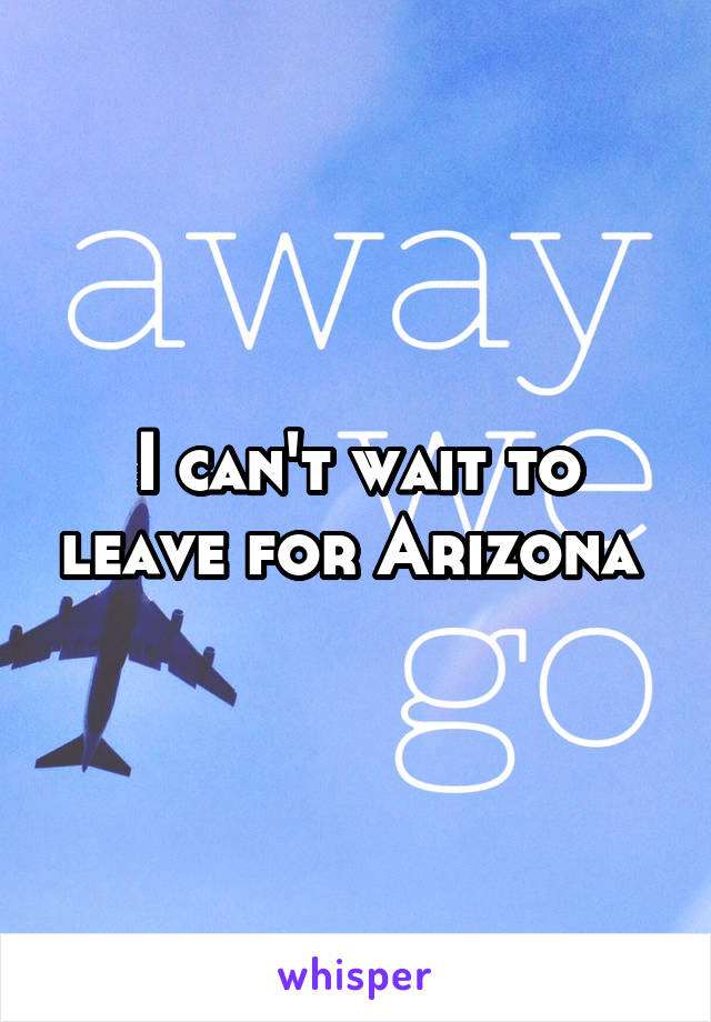 I can't wait to leave for Arizona 