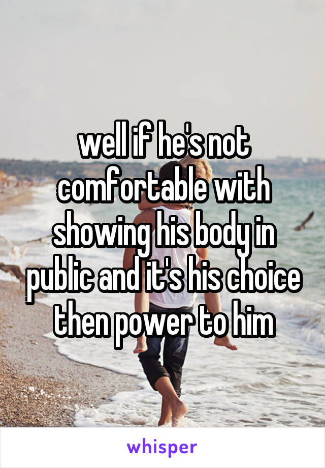 well if he's not comfortable with showing his body in public and it's his choice then power to him