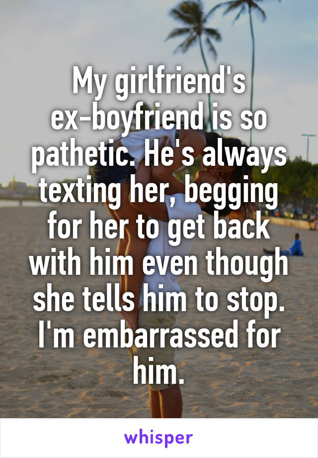 My girlfriend's ex-boyfriend is so pathetic. He's always texting her, begging for her to get back with him even though she tells him to stop. I'm embarrassed for him.