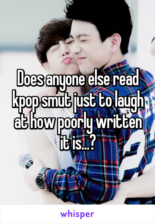 Does anyone else read kpop smut just to laugh at how poorly written it is...?