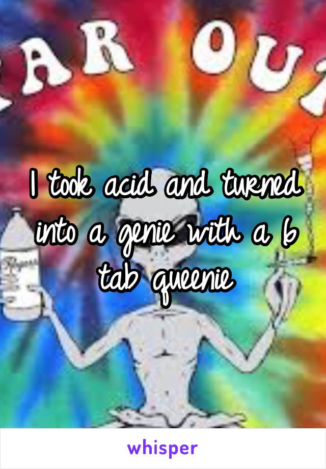 I took acid and turned into a genie with a 6 tab queenie