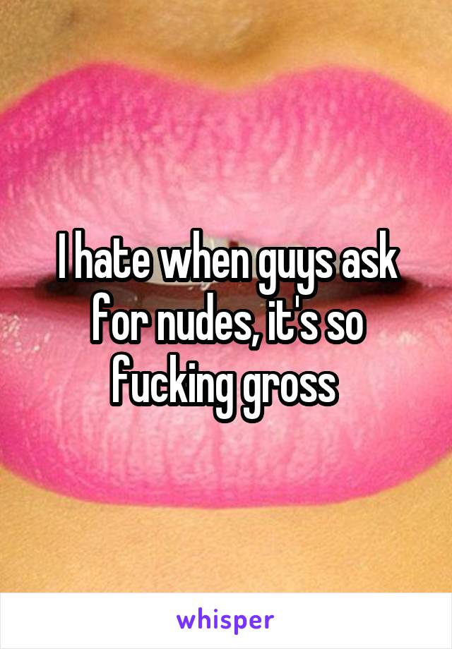 I hate when guys ask for nudes, it's so fucking gross 