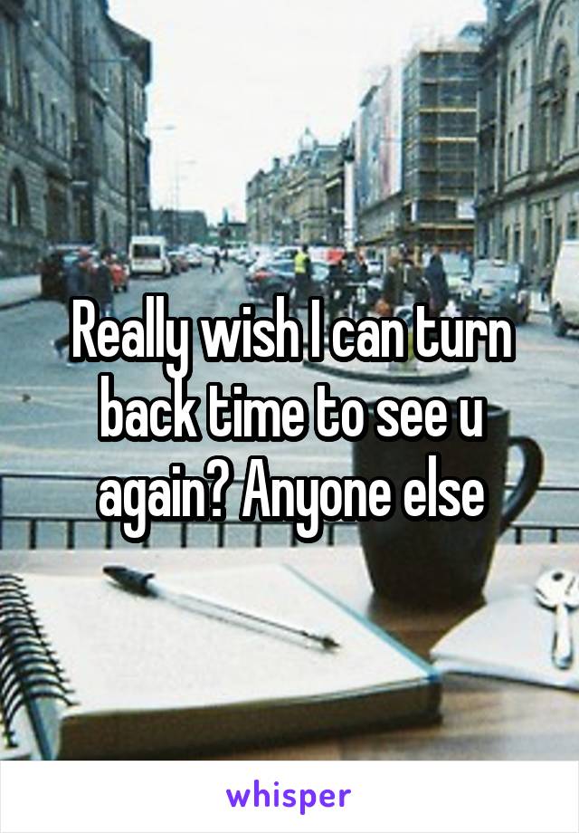 Really wish I can turn back time to see u again? Anyone else