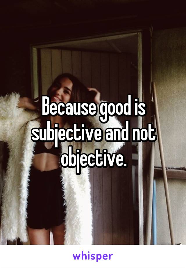 Because good is subjective and not objective.