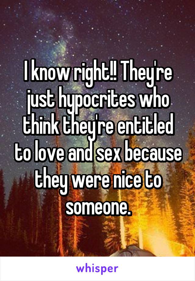 I know right!! They're just hypocrites who think they're entitled to love and sex because they were nice to someone.