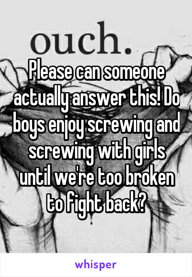 Please can someone actually answer this! Do boys enjoy screwing and screwing with girls until we're too broken to fight back?