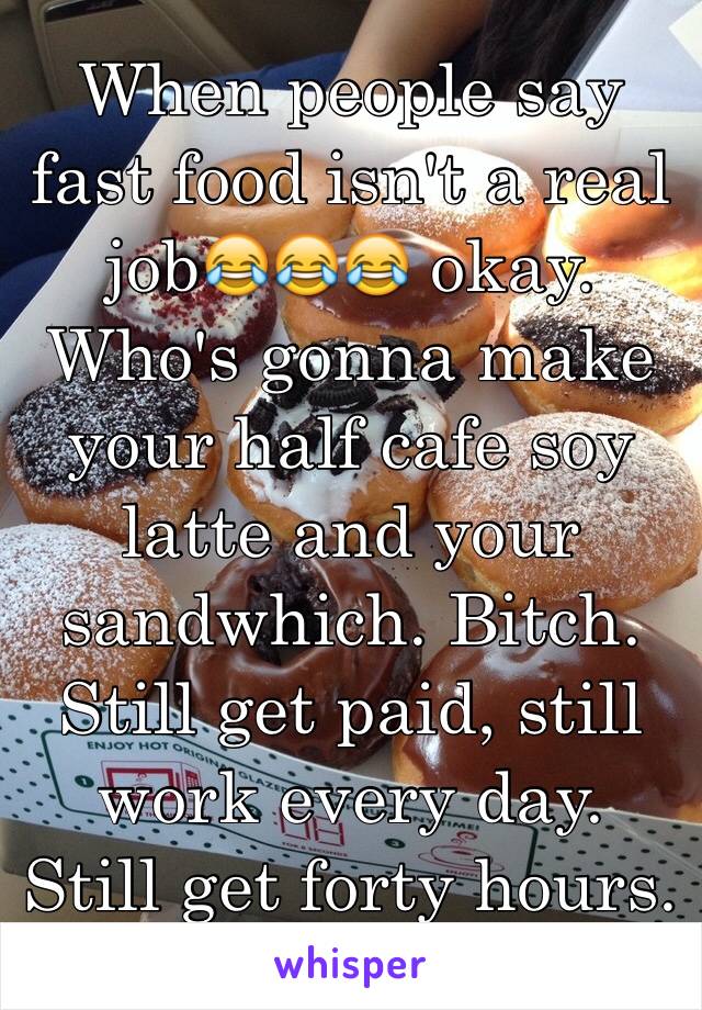 When people say fast food isn't a real job😂😂😂 okay. Who's gonna make your half cafe soy latte and your sandwhich. Bitch. Still get paid, still work every day. Still get forty hours. But okay.