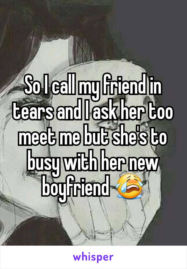 So I call my friend in tears and I ask her too meet me but she's to busy with her new boyfriend 😭