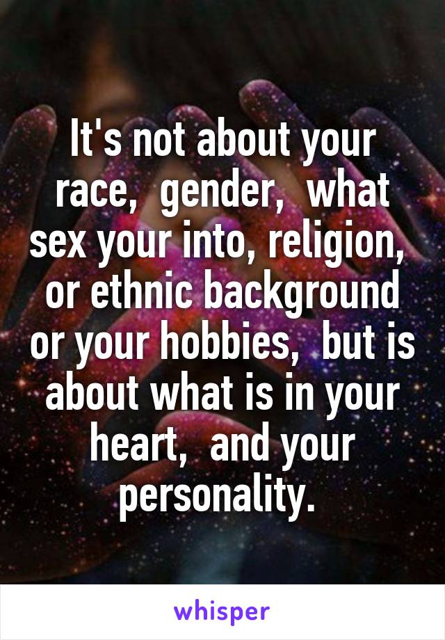 It's not about your race,  gender,  what sex your into, religion,  or ethnic background or your hobbies,  but is about what is in your heart,  and your personality. 