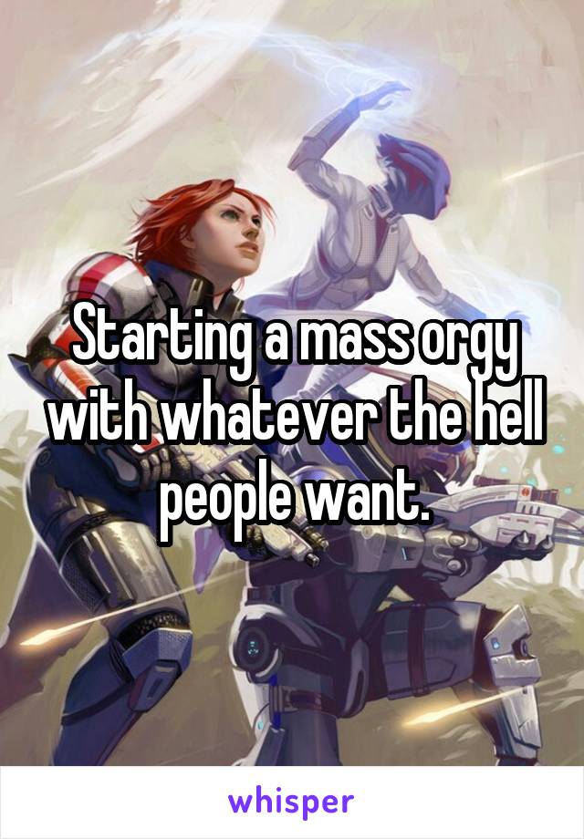 Starting a mass orgy with whatever the hell people want.