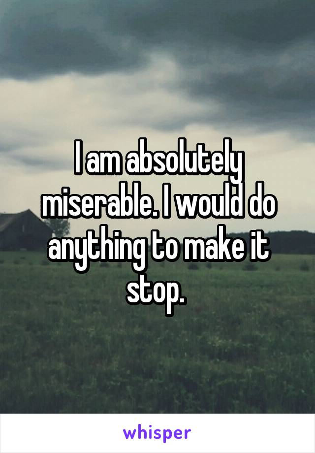 I am absolutely miserable. I would do anything to make it stop. 