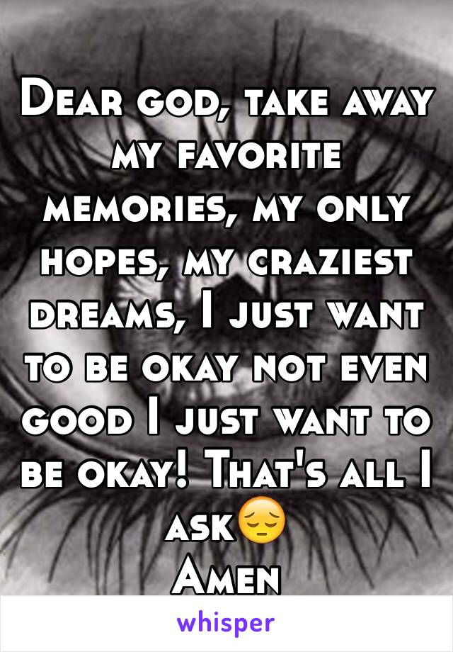 Dear god, take away my favorite memories, my only hopes, my craziest dreams, I just want to be okay not even good I just want to be okay! That's all I ask😔
Amen