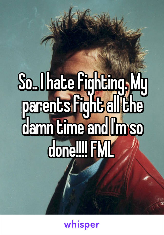 So.. I hate fighting. My parents fight all the damn time and I'm so done!!!! FML 