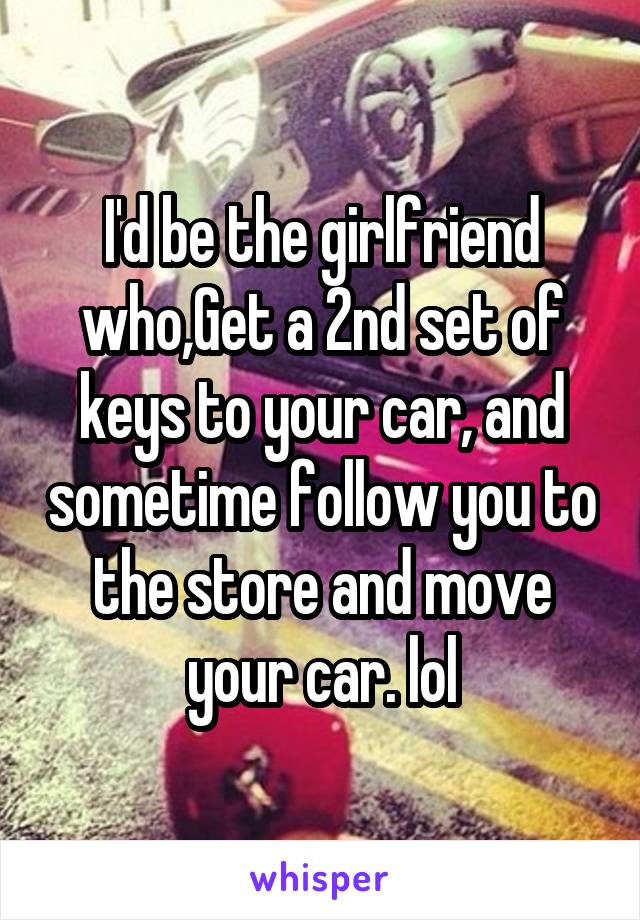 I'd be the girlfriend who,Get a 2nd set of keys to your car, and sometime follow you to the store and move your car. lol